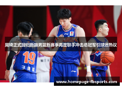 周琦正式回归新疆男篮新赛季再度联手冲击总冠军引球迷热议
