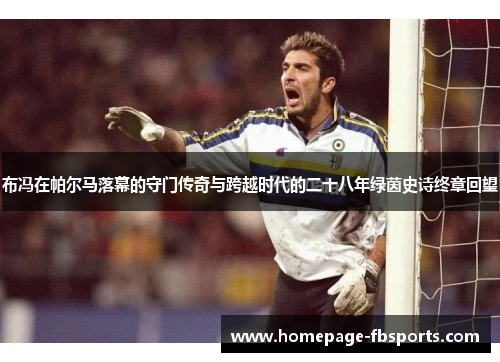 布冯在帕尔马落幕的守门传奇与跨越时代的二十八年绿茵史诗终章回望