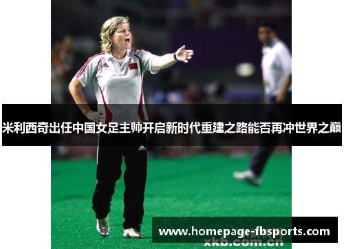 米利西奇出任中国女足主帅开启新时代重建之路能否再冲世界之巅